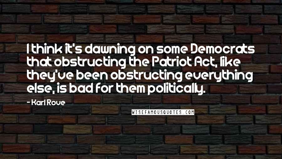 Karl Rove Quotes: I think it's dawning on some Democrats that obstructing the Patriot Act, like they've been obstructing everything else, is bad for them politically.
