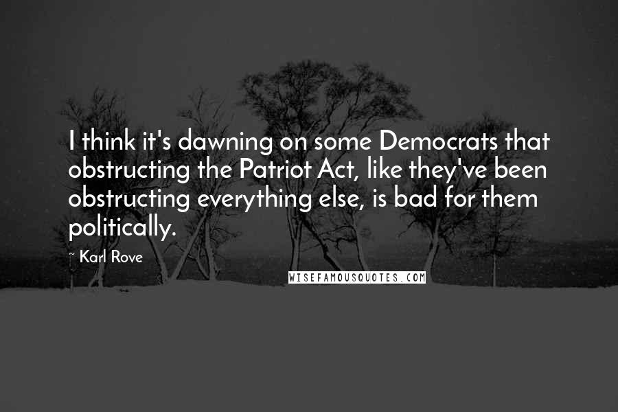 Karl Rove Quotes: I think it's dawning on some Democrats that obstructing the Patriot Act, like they've been obstructing everything else, is bad for them politically.