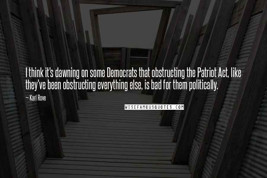 Karl Rove Quotes: I think it's dawning on some Democrats that obstructing the Patriot Act, like they've been obstructing everything else, is bad for them politically.