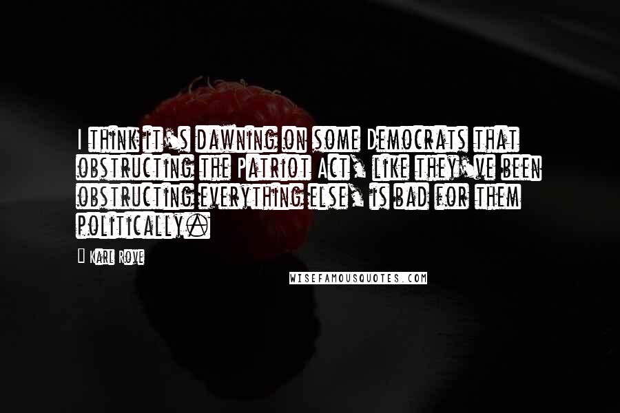 Karl Rove Quotes: I think it's dawning on some Democrats that obstructing the Patriot Act, like they've been obstructing everything else, is bad for them politically.