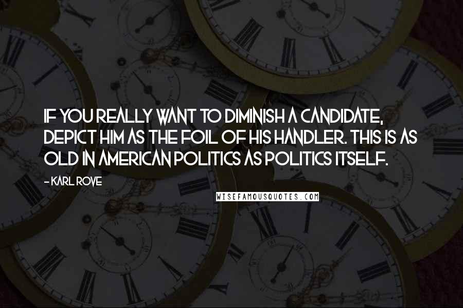 Karl Rove Quotes: If you really want to diminish a candidate, depict him as the foil of his handler. This is as old in American politics as politics itself.