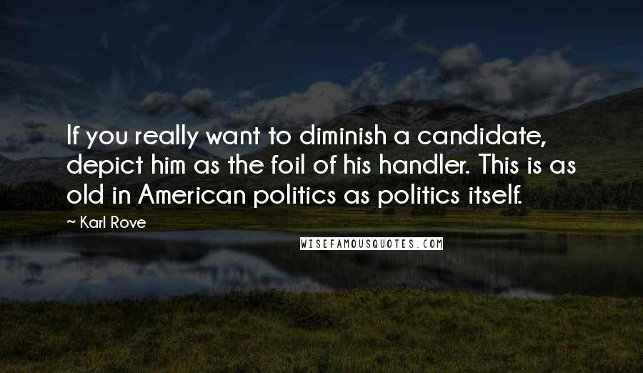 Karl Rove Quotes: If you really want to diminish a candidate, depict him as the foil of his handler. This is as old in American politics as politics itself.