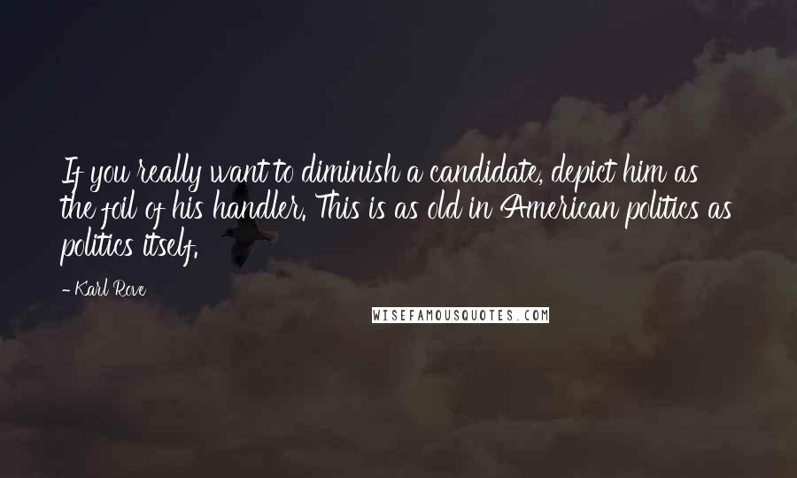 Karl Rove Quotes: If you really want to diminish a candidate, depict him as the foil of his handler. This is as old in American politics as politics itself.