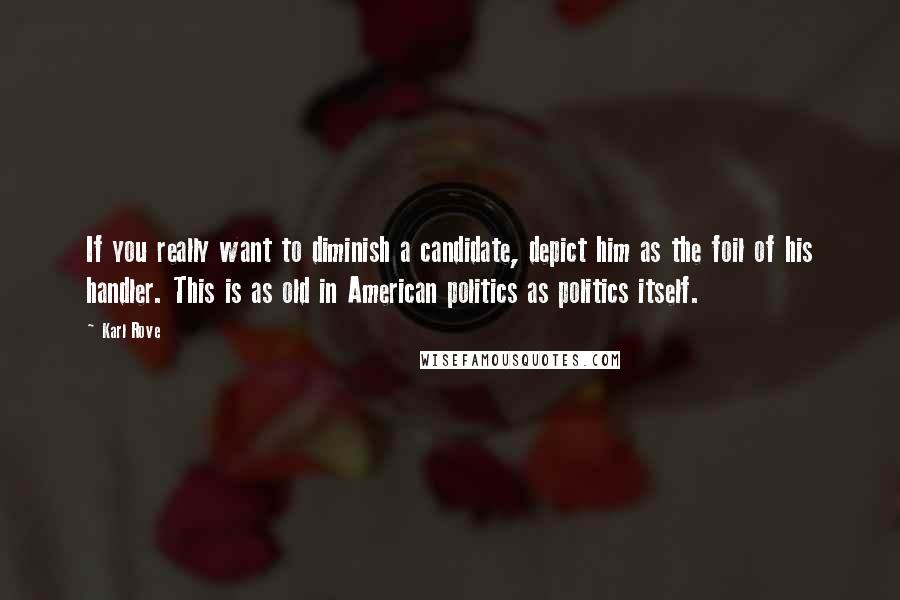 Karl Rove Quotes: If you really want to diminish a candidate, depict him as the foil of his handler. This is as old in American politics as politics itself.