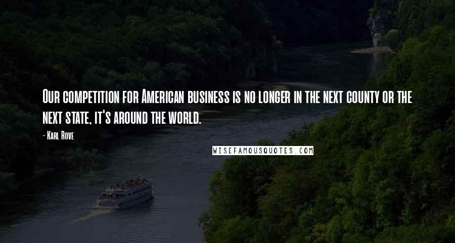 Karl Rove Quotes: Our competition for American business is no longer in the next county or the next state, it's around the world.