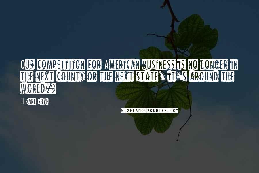 Karl Rove Quotes: Our competition for American business is no longer in the next county or the next state, it's around the world.