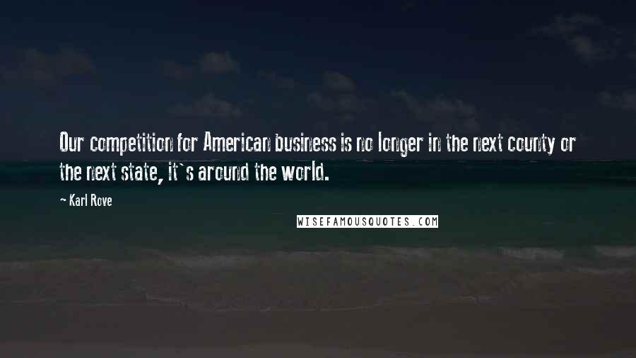 Karl Rove Quotes: Our competition for American business is no longer in the next county or the next state, it's around the world.