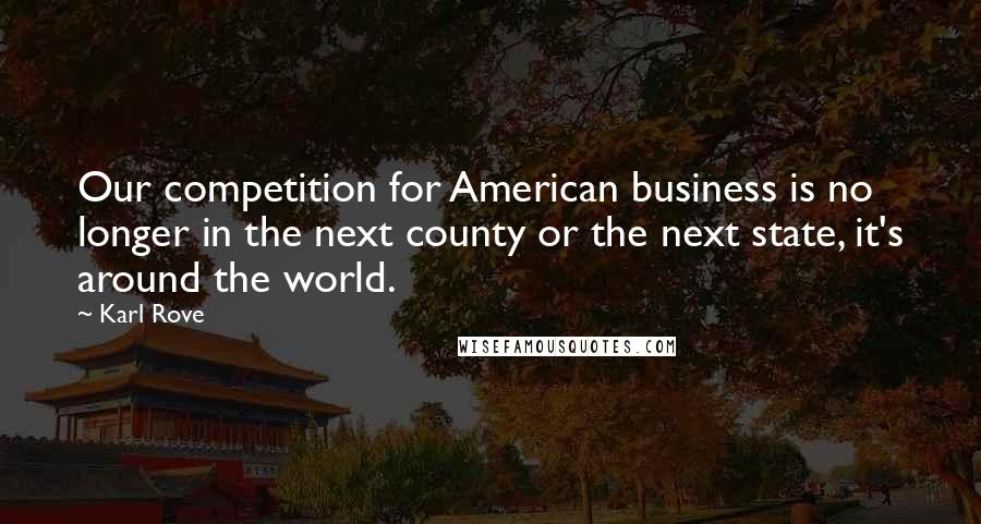 Karl Rove Quotes: Our competition for American business is no longer in the next county or the next state, it's around the world.