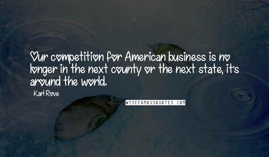 Karl Rove Quotes: Our competition for American business is no longer in the next county or the next state, it's around the world.