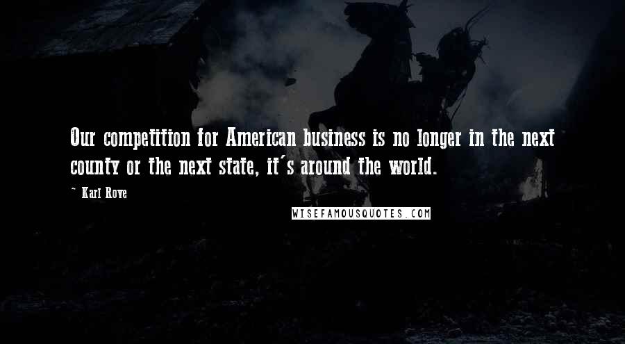 Karl Rove Quotes: Our competition for American business is no longer in the next county or the next state, it's around the world.