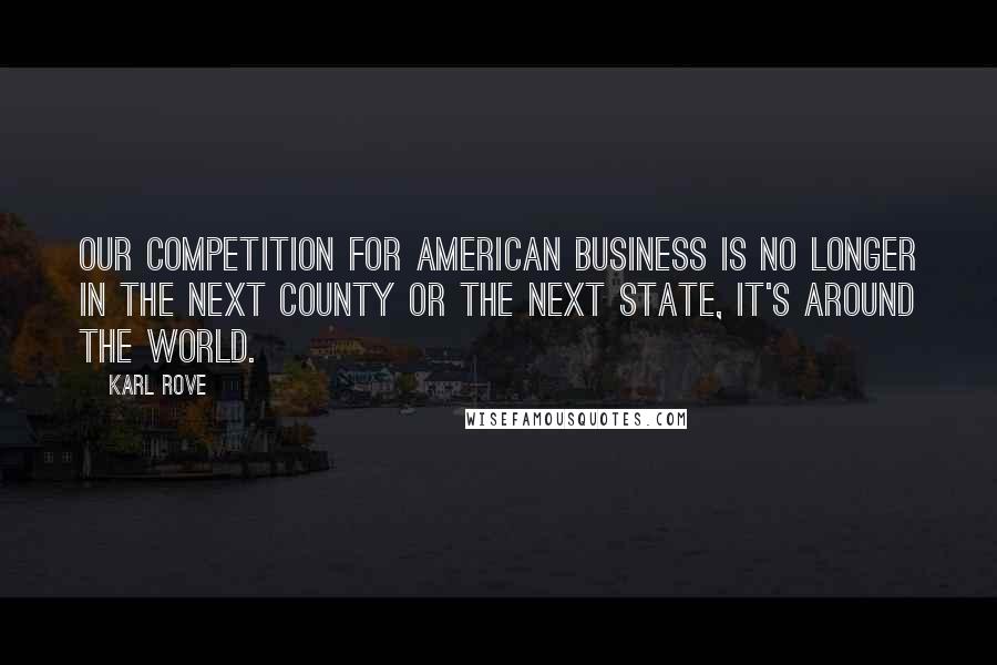 Karl Rove Quotes: Our competition for American business is no longer in the next county or the next state, it's around the world.