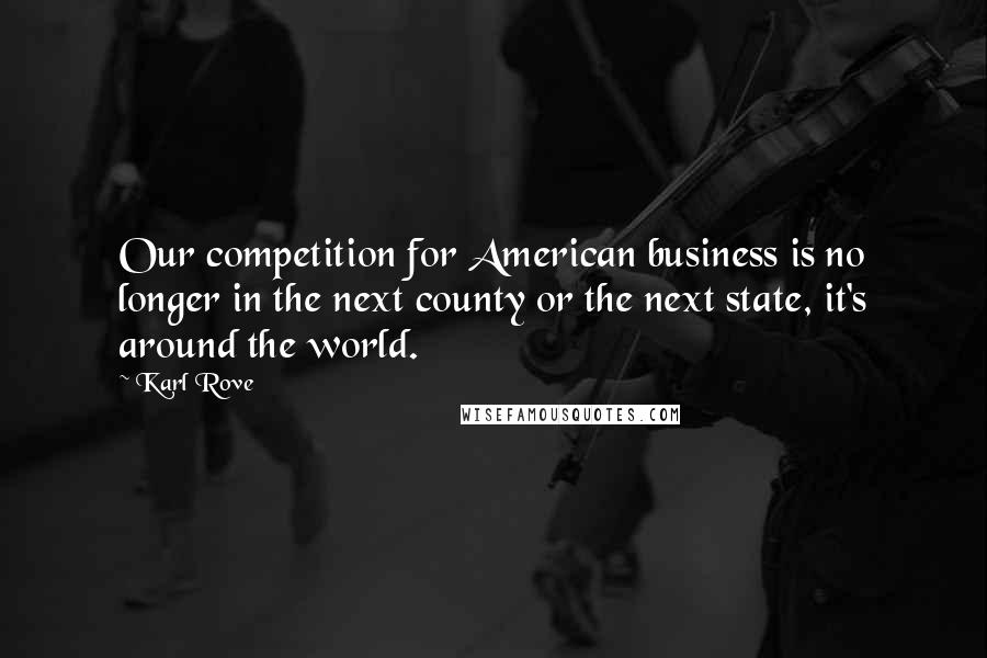 Karl Rove Quotes: Our competition for American business is no longer in the next county or the next state, it's around the world.