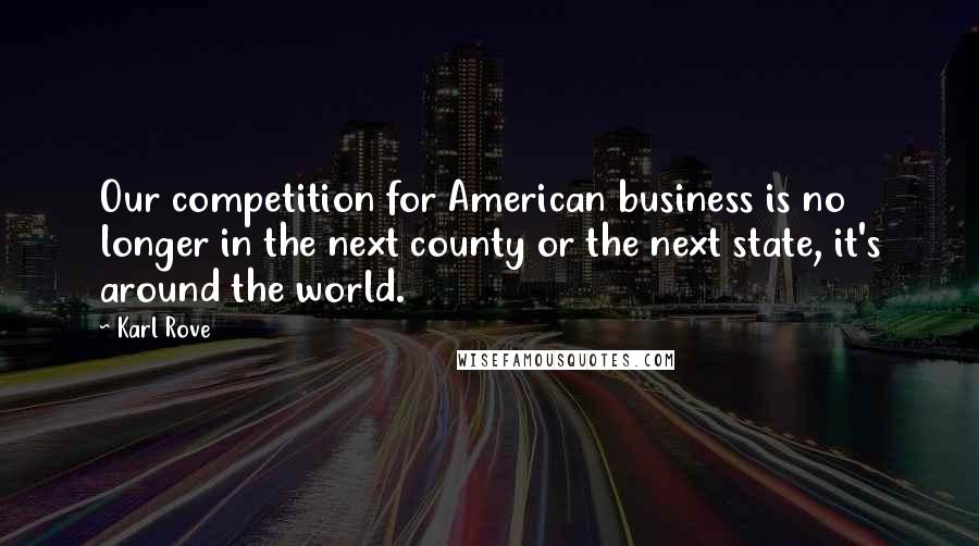 Karl Rove Quotes: Our competition for American business is no longer in the next county or the next state, it's around the world.