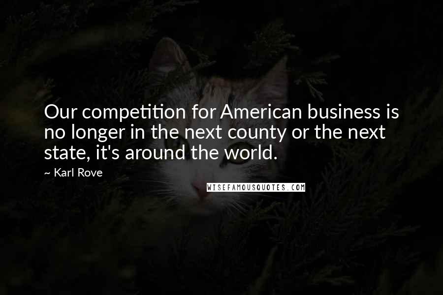 Karl Rove Quotes: Our competition for American business is no longer in the next county or the next state, it's around the world.