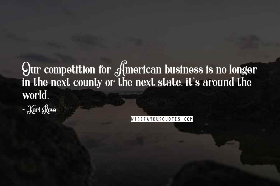 Karl Rove Quotes: Our competition for American business is no longer in the next county or the next state, it's around the world.