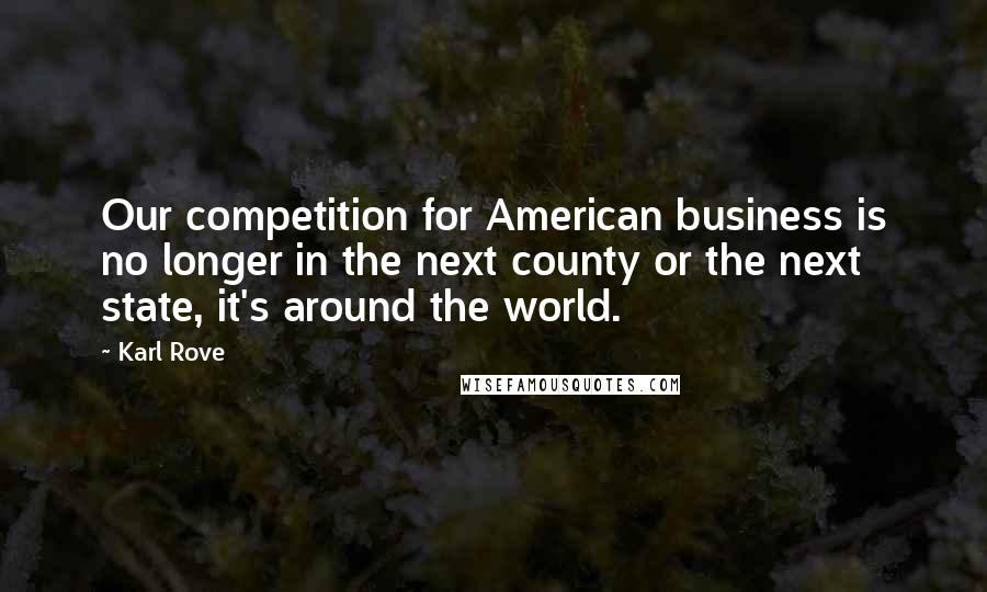 Karl Rove Quotes: Our competition for American business is no longer in the next county or the next state, it's around the world.