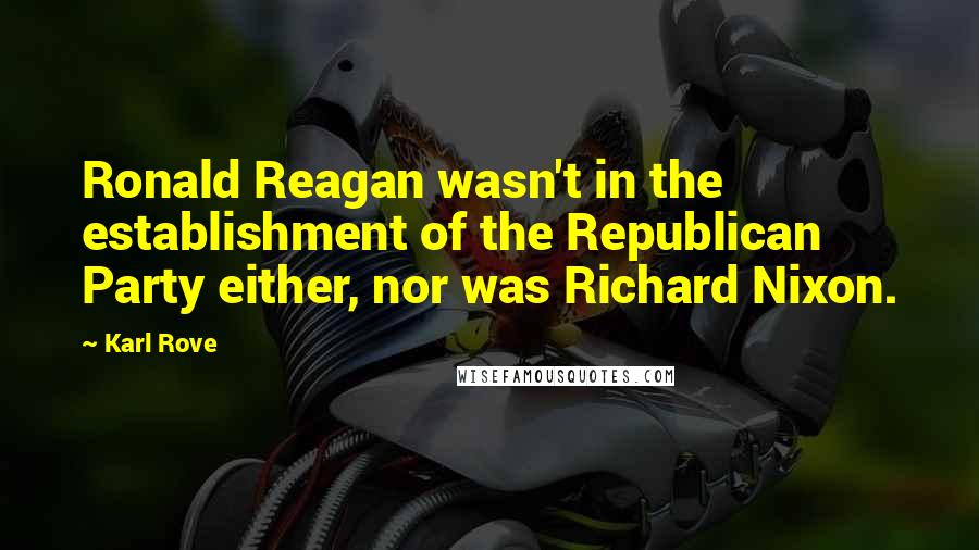 Karl Rove Quotes: Ronald Reagan wasn't in the establishment of the Republican Party either, nor was Richard Nixon.