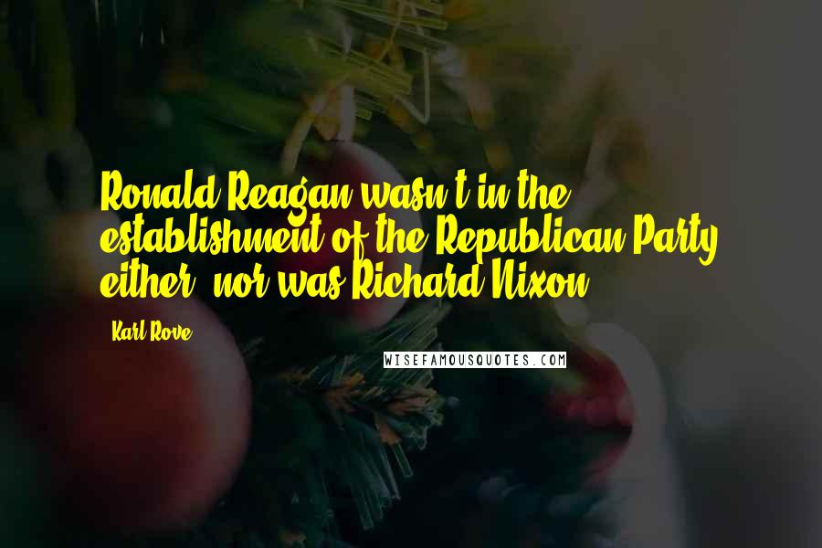 Karl Rove Quotes: Ronald Reagan wasn't in the establishment of the Republican Party either, nor was Richard Nixon.