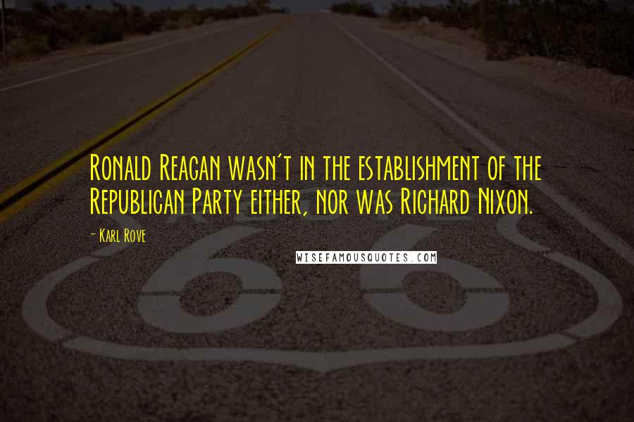 Karl Rove Quotes: Ronald Reagan wasn't in the establishment of the Republican Party either, nor was Richard Nixon.