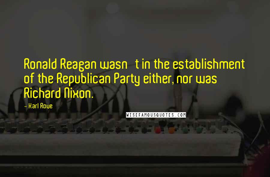 Karl Rove Quotes: Ronald Reagan wasn't in the establishment of the Republican Party either, nor was Richard Nixon.