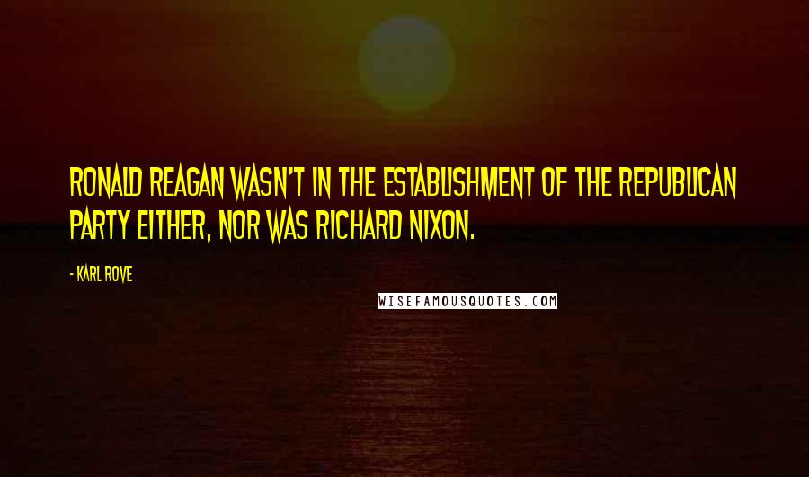 Karl Rove Quotes: Ronald Reagan wasn't in the establishment of the Republican Party either, nor was Richard Nixon.