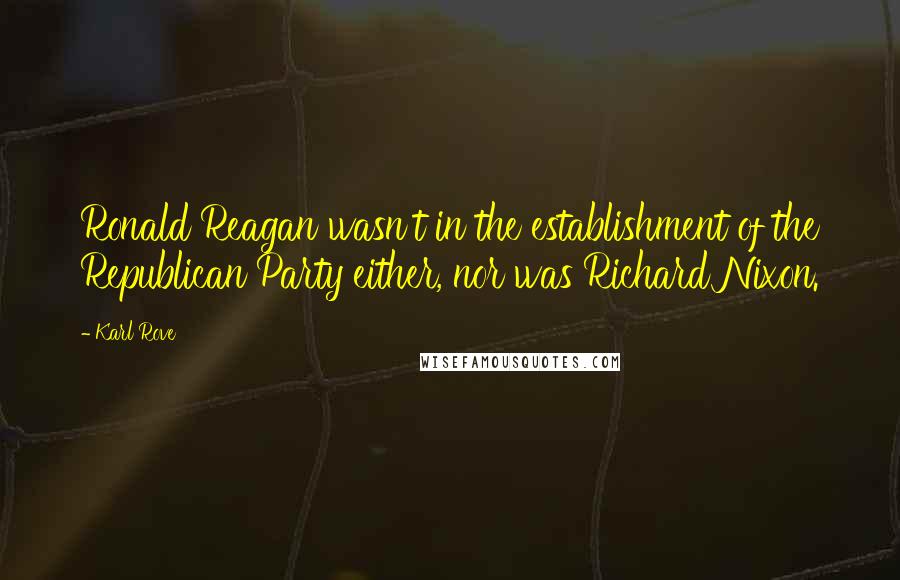 Karl Rove Quotes: Ronald Reagan wasn't in the establishment of the Republican Party either, nor was Richard Nixon.