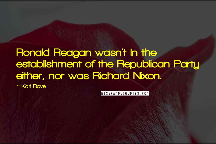 Karl Rove Quotes: Ronald Reagan wasn't in the establishment of the Republican Party either, nor was Richard Nixon.