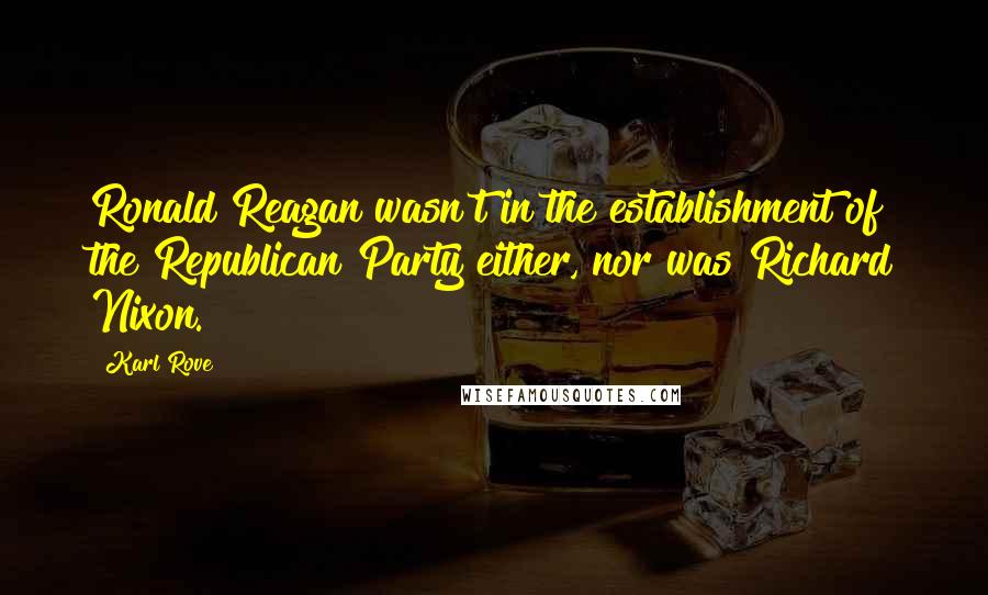 Karl Rove Quotes: Ronald Reagan wasn't in the establishment of the Republican Party either, nor was Richard Nixon.