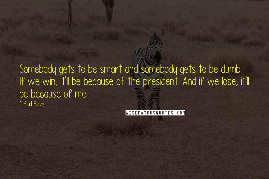 Karl Rove Quotes: Somebody gets to be smart and somebody gets to be dumb. If we win, it'll be because of the president. And if we lose, it'll be because of me.