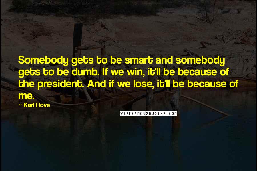 Karl Rove Quotes: Somebody gets to be smart and somebody gets to be dumb. If we win, it'll be because of the president. And if we lose, it'll be because of me.