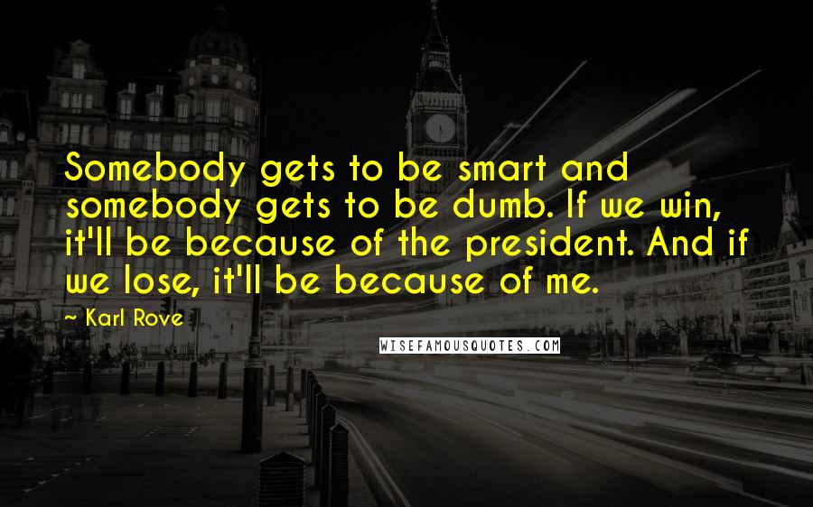 Karl Rove Quotes: Somebody gets to be smart and somebody gets to be dumb. If we win, it'll be because of the president. And if we lose, it'll be because of me.