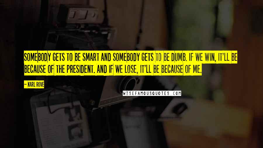 Karl Rove Quotes: Somebody gets to be smart and somebody gets to be dumb. If we win, it'll be because of the president. And if we lose, it'll be because of me.