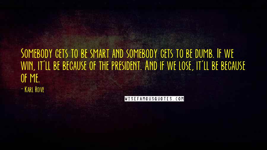 Karl Rove Quotes: Somebody gets to be smart and somebody gets to be dumb. If we win, it'll be because of the president. And if we lose, it'll be because of me.