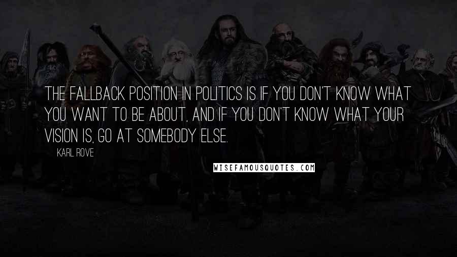 Karl Rove Quotes: The fallback position in politics is if you don't know what you want to be about, and if you don't know what your vision is, go at somebody else.