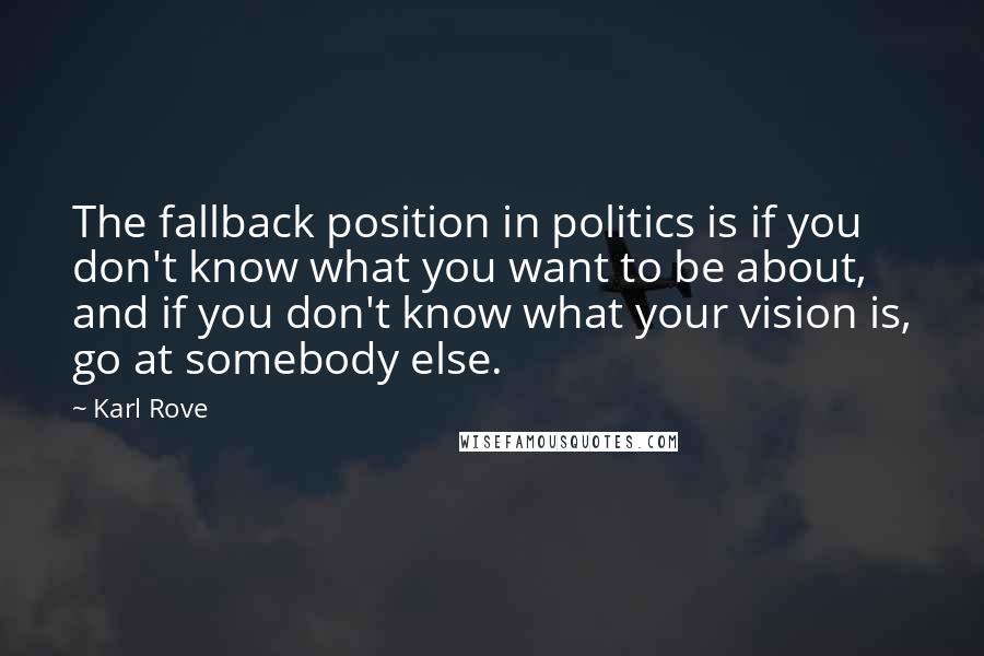 Karl Rove Quotes: The fallback position in politics is if you don't know what you want to be about, and if you don't know what your vision is, go at somebody else.