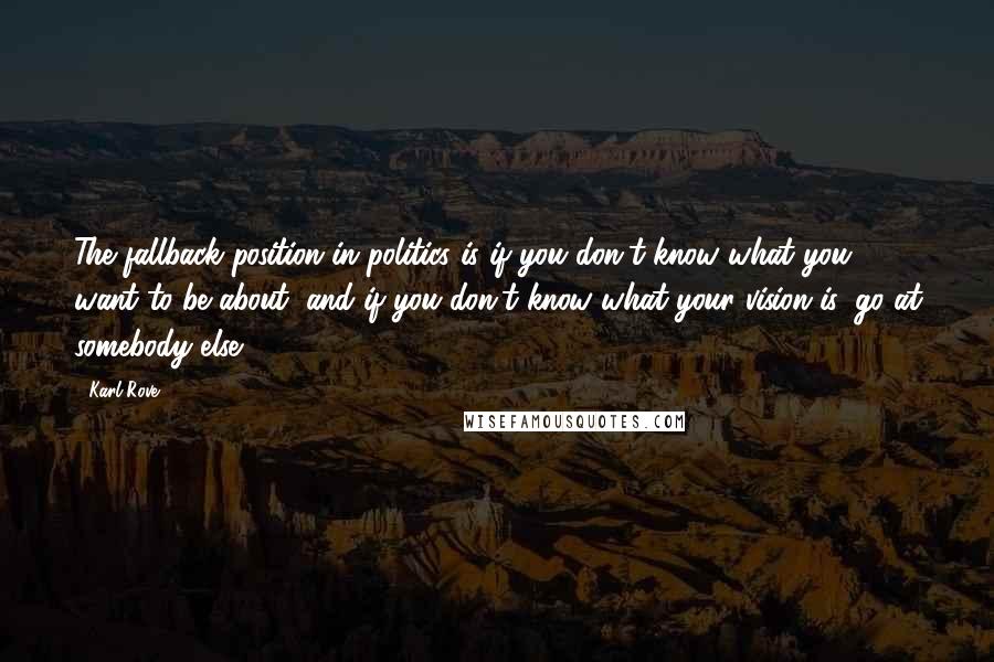 Karl Rove Quotes: The fallback position in politics is if you don't know what you want to be about, and if you don't know what your vision is, go at somebody else.