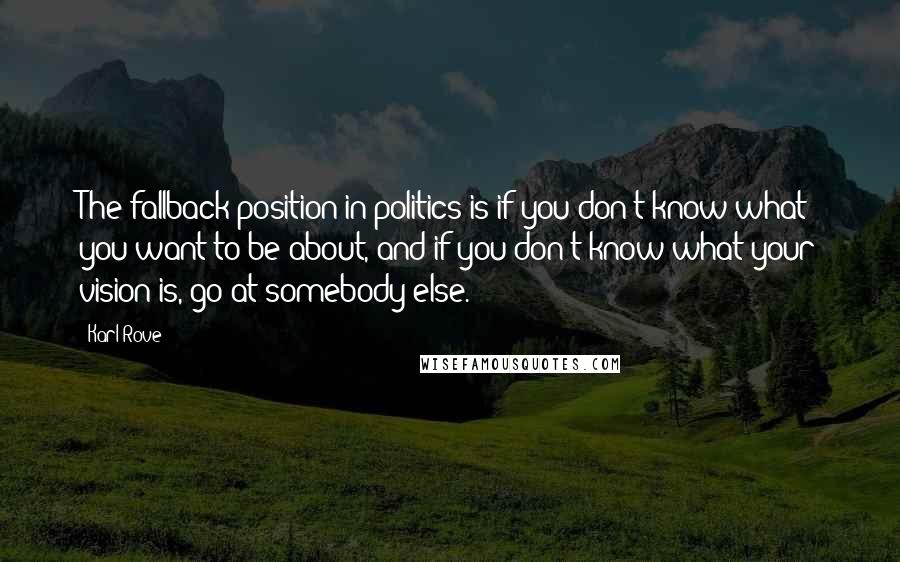 Karl Rove Quotes: The fallback position in politics is if you don't know what you want to be about, and if you don't know what your vision is, go at somebody else.