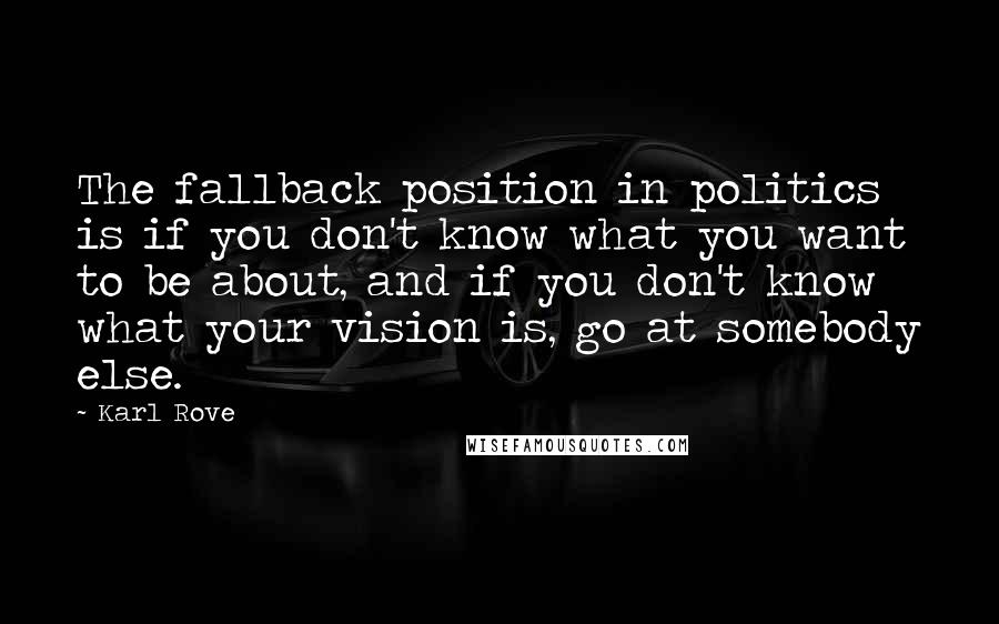 Karl Rove Quotes: The fallback position in politics is if you don't know what you want to be about, and if you don't know what your vision is, go at somebody else.