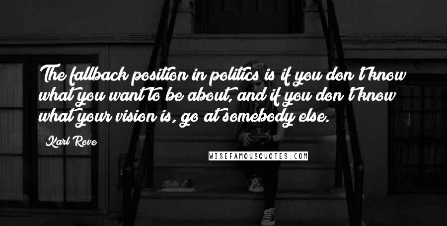 Karl Rove Quotes: The fallback position in politics is if you don't know what you want to be about, and if you don't know what your vision is, go at somebody else.