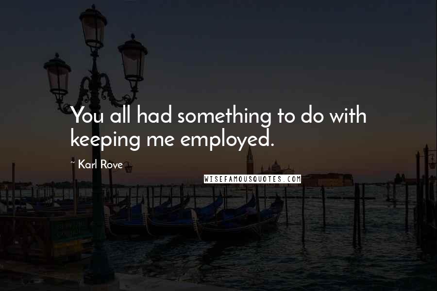 Karl Rove Quotes: You all had something to do with keeping me employed.