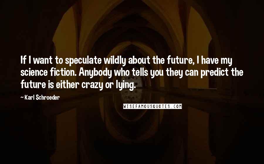 Karl Schroeder Quotes: If I want to speculate wildly about the future, I have my science fiction. Anybody who tells you they can predict the future is either crazy or lying.