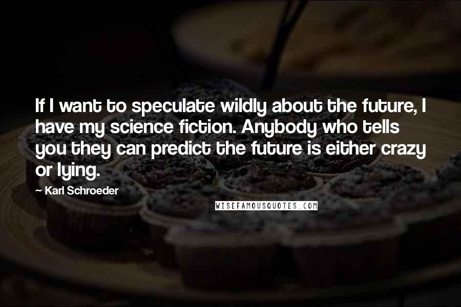 Karl Schroeder Quotes: If I want to speculate wildly about the future, I have my science fiction. Anybody who tells you they can predict the future is either crazy or lying.