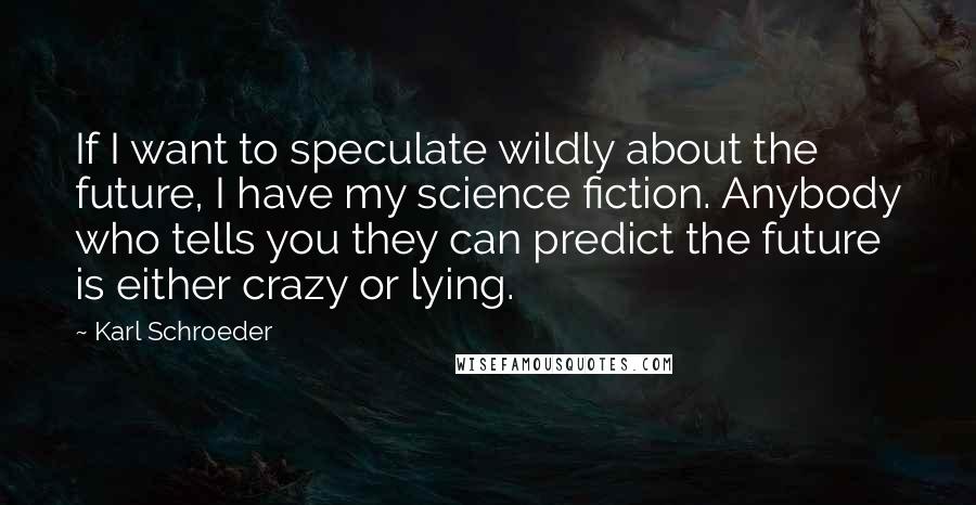 Karl Schroeder Quotes: If I want to speculate wildly about the future, I have my science fiction. Anybody who tells you they can predict the future is either crazy or lying.