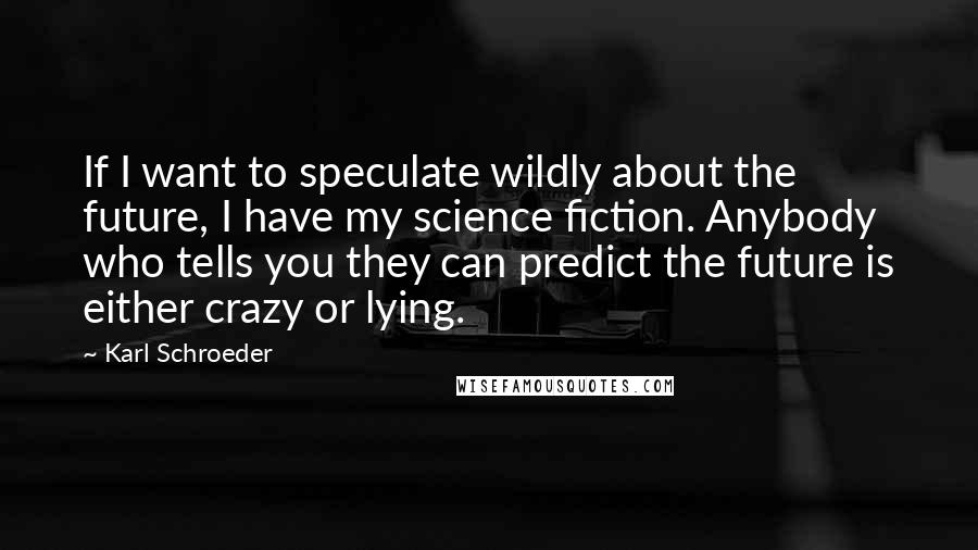 Karl Schroeder Quotes: If I want to speculate wildly about the future, I have my science fiction. Anybody who tells you they can predict the future is either crazy or lying.