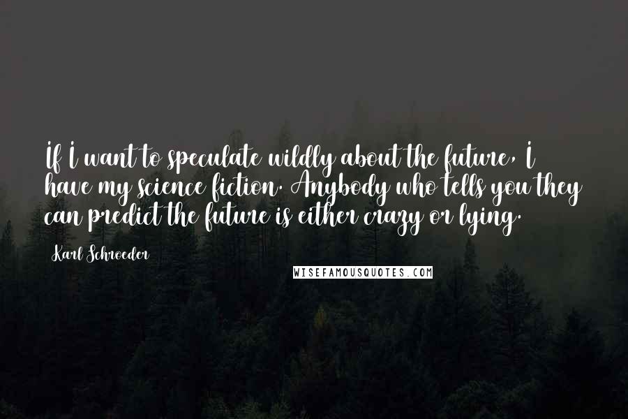 Karl Schroeder Quotes: If I want to speculate wildly about the future, I have my science fiction. Anybody who tells you they can predict the future is either crazy or lying.