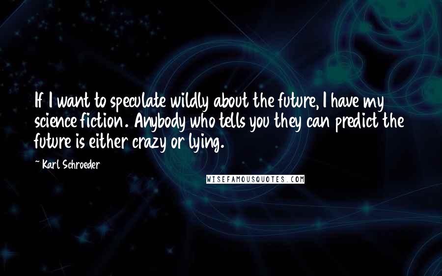 Karl Schroeder Quotes: If I want to speculate wildly about the future, I have my science fiction. Anybody who tells you they can predict the future is either crazy or lying.