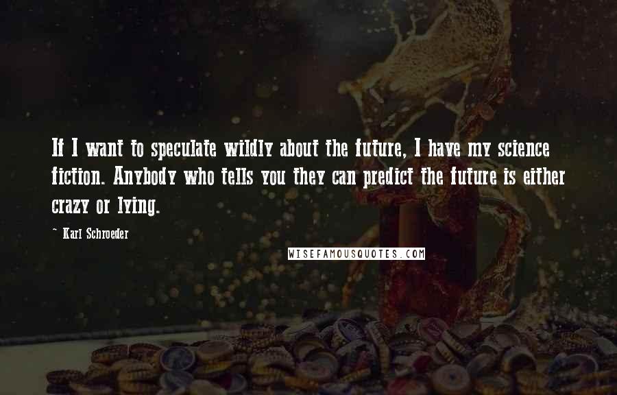 Karl Schroeder Quotes: If I want to speculate wildly about the future, I have my science fiction. Anybody who tells you they can predict the future is either crazy or lying.