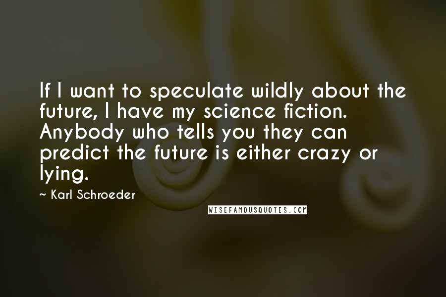 Karl Schroeder Quotes: If I want to speculate wildly about the future, I have my science fiction. Anybody who tells you they can predict the future is either crazy or lying.