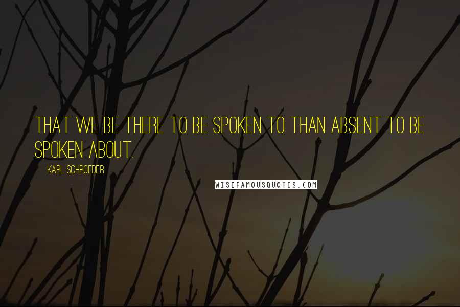 Karl Schroeder Quotes: that we be there to be spoken to than absent to be spoken about.