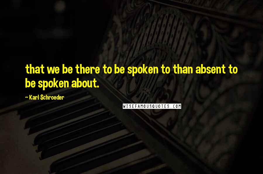 Karl Schroeder Quotes: that we be there to be spoken to than absent to be spoken about.
